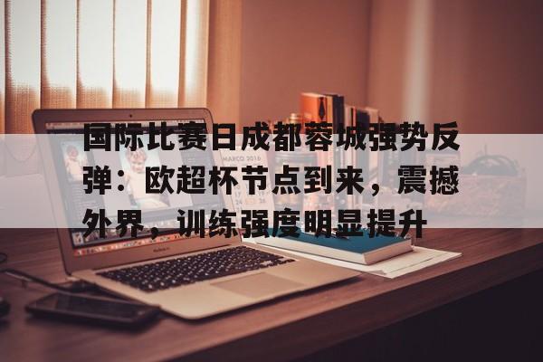 亚博app官网-国际比赛日成都蓉城强势反弹：欧超杯节点到来，震撼外界，训练强度明显提升